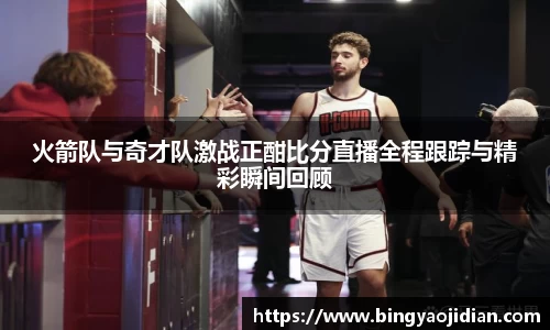 火箭队与奇才队激战正酣比分直播全程跟踪与精彩瞬间回顾