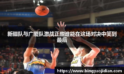 新疆队与广厦队激战正酣谁能在这场对决中笑到最后
