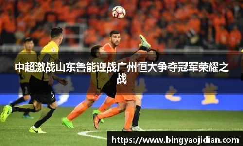 中超激战山东鲁能迎战广州恒大争夺冠军荣耀之战